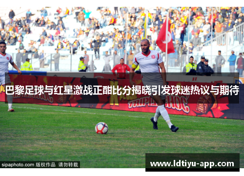 巴黎足球与红星激战正酣比分揭晓引发球迷热议与期待